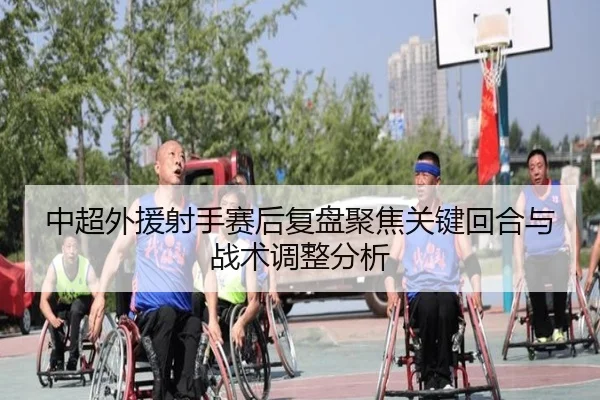 中超外援射手赛后复盘聚焦关键回合与战术调整分析